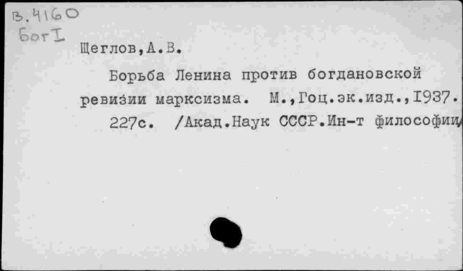 ﻿ГЪ, Ц \ (о о
ЬогТ.
Щеглов,А.В.
Борьба Ленина против богдановской ревизии марксизма. М.,Гоц.эк.изд.,1937»
227с. /Акад.Наук СССР.Ин-т философиц